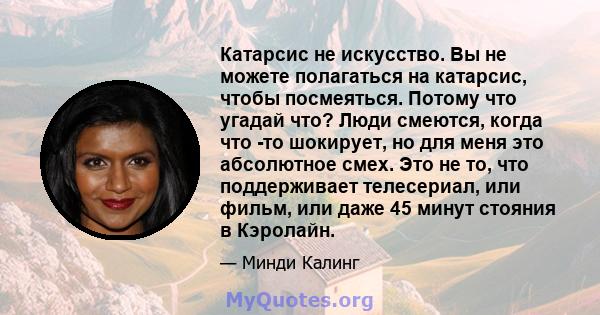 Катарсис не искусство. Вы не можете полагаться на катарсис, чтобы посмеяться. Потому что угадай что? Люди смеются, когда что -то шокирует, но для меня это абсолютное смех. Это не то, что поддерживает телесериал, или