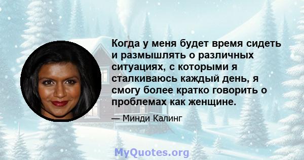 Когда у меня будет время сидеть и размышлять о различных ситуациях, с которыми я сталкиваюсь каждый день, я смогу более кратко говорить о проблемах как женщине.