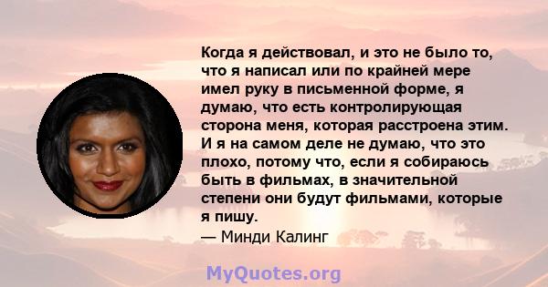 Когда я действовал, и это не было то, что я написал или по крайней мере имел руку в письменной форме, я думаю, что есть контролирующая сторона меня, которая расстроена этим. И я на самом деле не думаю, что это плохо,