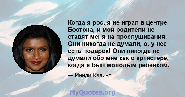 Когда я рос, я не играл в центре Бостона, и мои родители не ставят меня на прослушивания. Они никогда не думали, о, у нее есть подарок! Они никогда не думали обо мне как о артистере, когда я был молодым ребенком.