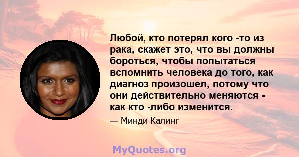 Любой, кто потерял кого -то из рака, скажет это, что вы должны бороться, чтобы попытаться вспомнить человека до того, как диагноз произошел, потому что они действительно меняются - как кто -либо изменится.