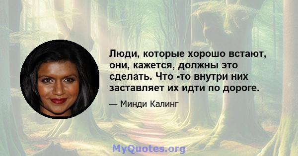 Люди, которые хорошо встают, они, кажется, должны это сделать. Что -то внутри них заставляет их идти по дороге.