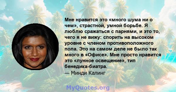 Мне нравится это «много шума ни о чем», страстной, умной борьбе. Я люблю сражаться с парнями, и это то, чего я не вижу: спорить на высоком уровне с членом противоположного пола. Это на самом деле не было так много в