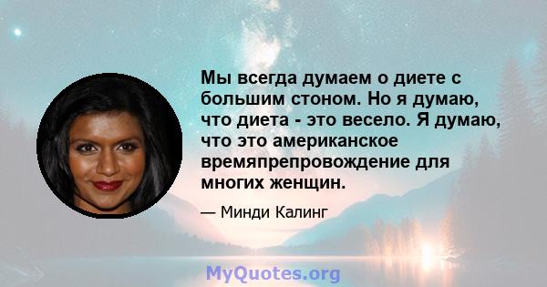 Мы всегда думаем о диете с большим стоном. Но я думаю, что диета - это весело. Я думаю, что это американское времяпрепровождение для многих женщин.