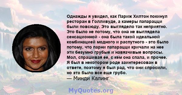 Однажды я увидел, как Париж Хилтон покинул ресторан в Голливуде, а камеры папарацци были повсюду. Это выглядело так неприятно. Это было не потому, что она не выглядела сенсационной - она ​​была такой идеальной