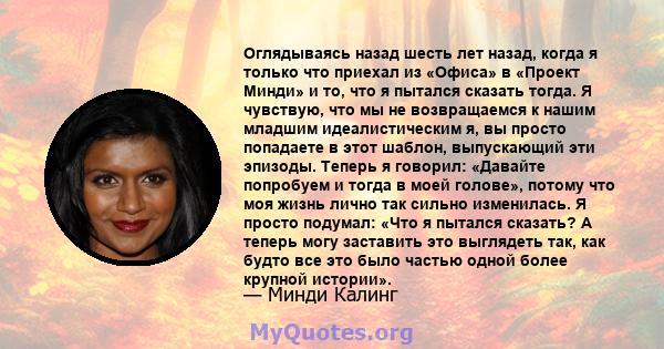 Оглядываясь назад шесть лет назад, когда я только что приехал из «Офиса» в «Проект Минди» и то, что я пытался сказать тогда. Я чувствую, что мы не возвращаемся к нашим младшим идеалистическим я, вы просто попадаете в