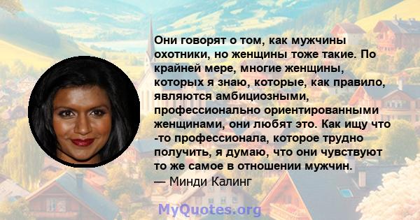 Они говорят о том, как мужчины охотники, но женщины тоже такие. По крайней мере, многие женщины, которых я знаю, которые, как правило, являются амбициозными, профессионально ориентированными женщинами, они любят это.