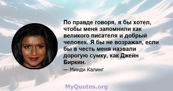 По правде говоря, я бы хотел, чтобы меня запомнили как великого писателя и добрый человек. Я бы не возражал, если бы в честь меня назвали дорогую сумку, как Джейн Биркин.