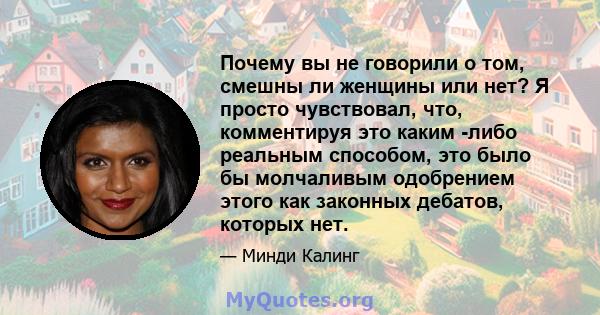 Почему вы не говорили о том, смешны ли женщины или нет? Я просто чувствовал, что, комментируя это каким -либо реальным способом, это было бы молчаливым одобрением этого как законных дебатов, которых нет.