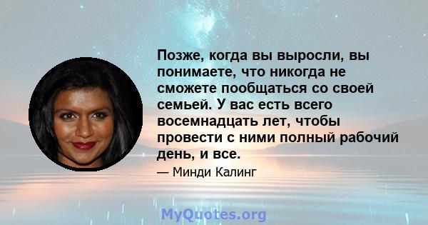 Позже, когда вы выросли, вы понимаете, что никогда не сможете пообщаться со своей семьей. У вас есть всего восемнадцать лет, чтобы провести с ними полный рабочий день, и все.