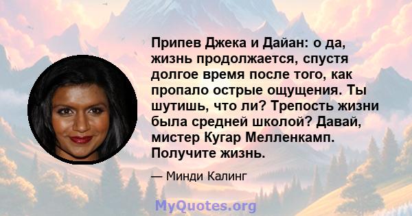 Припев Джека и Дайан: о да, жизнь продолжается, спустя долгое время после того, как пропало острые ощущения. Ты шутишь, что ли? Трепость жизни была средней школой? Давай, мистер Кугар Мелленкамп. Получите жизнь.