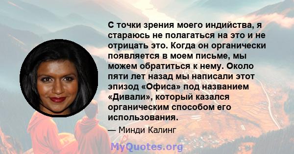 С точки зрения моего индийства, я стараюсь не полагаться на это и не отрицать это. Когда он органически появляется в моем письме, мы можем обратиться к нему. Около пяти лет назад мы написали этот эпизод «Офиса» под