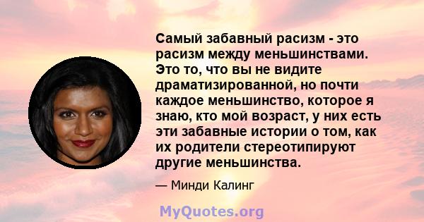 Самый забавный расизм - это расизм между меньшинствами. Это то, что вы не видите драматизированной, но почти каждое меньшинство, которое я знаю, кто мой возраст, у них есть эти забавные истории о том, как их родители