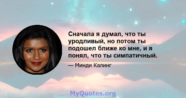 Сначала я думал, что ты уродливый, но потом ты подошел ближе ко мне, и я понял, что ты симпатичный.