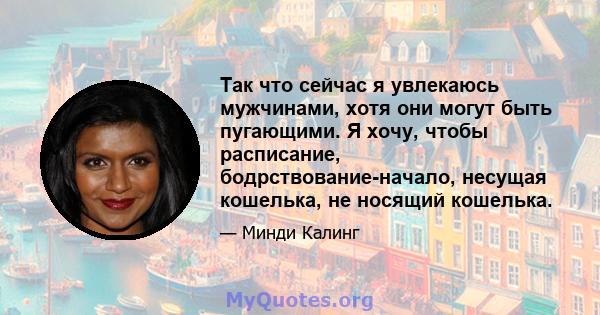 Так что сейчас я увлекаюсь мужчинами, хотя они могут быть пугающими. Я хочу, чтобы расписание, бодрствование-начало, несущая кошелька, не носящий кошелька.