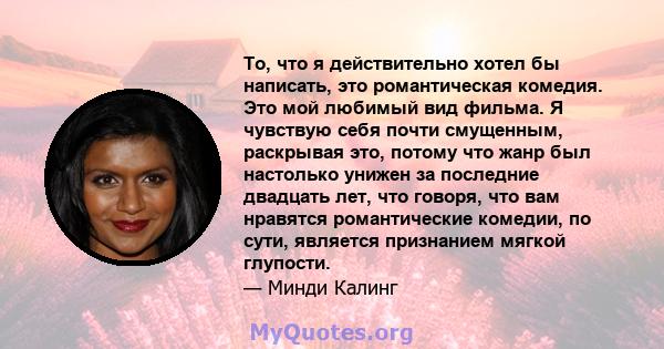 То, что я действительно хотел бы написать, это романтическая комедия. Это мой любимый вид фильма. Я чувствую себя почти смущенным, раскрывая это, потому что жанр был настолько унижен за последние двадцать лет, что