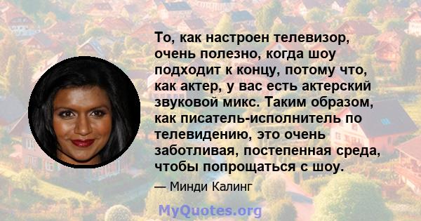 То, как настроен телевизор, очень полезно, когда шоу подходит к концу, потому что, как актер, у вас есть актерский звуковой микс. Таким образом, как писатель-исполнитель по телевидению, это очень заботливая, постепенная 