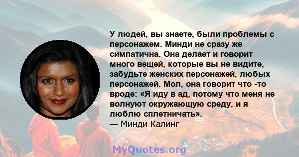 У людей, вы знаете, были проблемы с персонажем. Минди не сразу же симпатична. Она делает и говорит много вещей, которые вы не видите, забудьте женских персонажей, любых персонажей. Мол, она говорит что -то вроде: «Я иду 