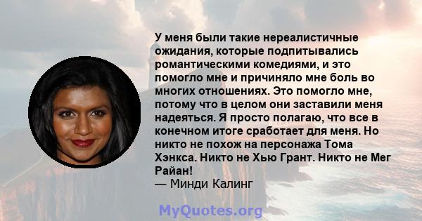 У меня были такие нереалистичные ожидания, которые подпитывались романтическими комедиями, и это помогло мне и причиняло мне боль во многих отношениях. Это помогло мне, потому что в целом они заставили меня надеяться. Я 