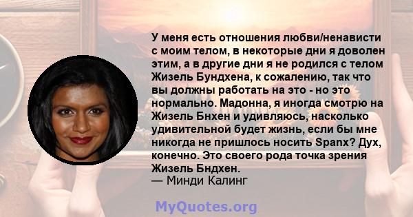 У меня есть отношения любви/ненависти с моим телом, в некоторые дни я доволен этим, а в другие дни я не родился с телом Жизель Бундхена, к сожалению, так что вы должны работать на это - но это нормально. Мадонна, я