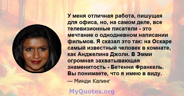 У меня отличная работа, пишущая для офиса, но, на самом деле, все телевизионные писатели - это мечтание о однодневном написании фильмов. Я сказал это так: на Оскаре самый известный человек в комнате, как Анджелина