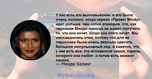 У нас есть это высказывание, и это было очень полезно, когда сериал «Проект Mindy» идет дольше, чем сотня эпизодов, что, как персонаж Минди никогда не может получить то, что она хочет, когда она этого хочет. Мы