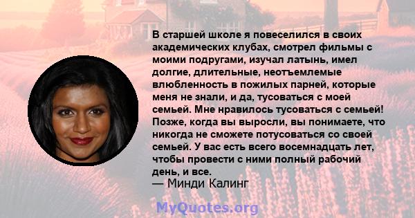 В старшей школе я повеселился в своих академических клубах, смотрел фильмы с моими подругами, изучал латынь, имел долгие, длительные, неотъемлемые влюбленность в пожилых парней, которые меня не знали, и да, тусоваться с 