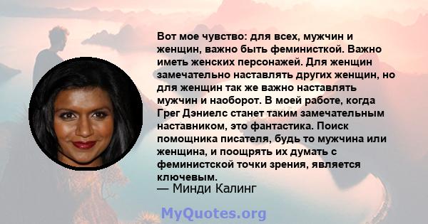 Вот мое чувство: для всех, мужчин и женщин, важно быть феминисткой. Важно иметь женских персонажей. Для женщин замечательно наставлять других женщин, но для женщин так же важно наставлять мужчин и наоборот. В моей