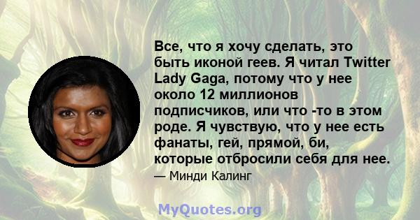 Все, что я хочу сделать, это быть иконой геев. Я читал Twitter Lady Gaga, потому что у нее около 12 миллионов подписчиков, или что -то в этом роде. Я чувствую, что у нее есть фанаты, гей, прямой, би, которые отбросили