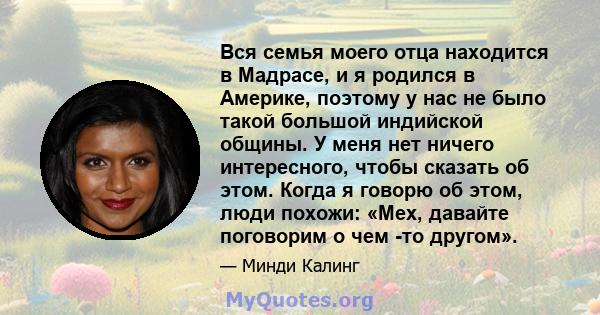 Вся семья моего отца находится в Мадрасе, и я родился в Америке, поэтому у нас не было такой большой индийской общины. У меня нет ничего интересного, чтобы сказать об этом. Когда я говорю об этом, люди похожи: «Мех,