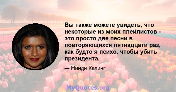 Вы также можете увидеть, что некоторые из моих плейлистов - это просто две песни в повторяющихся пятнадцати раз, как будто я психо, чтобы убить президента.