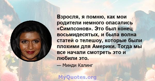 Взросля, я помню, как мои родители немного опасались «Симпсонов». Это был конец восьмидесятых, и была волна статей о телешоу, которые были плохими для Америки. Тогда мы все начали смотреть это и любили это.