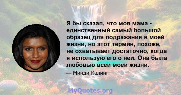 Я бы сказал, что моя мама - единственный самый большой образец для подражания в моей жизни, но этот термин, похоже, не охватывает достаточно, когда я использую его о ней. Она была любовью всей моей жизни.