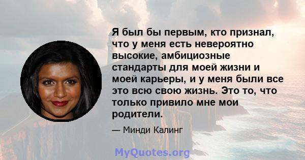 Я был бы первым, кто признал, что у меня есть невероятно высокие, амбициозные стандарты для моей жизни и моей карьеры, и у меня были все это всю свою жизнь. Это то, что только привило мне мои родители.