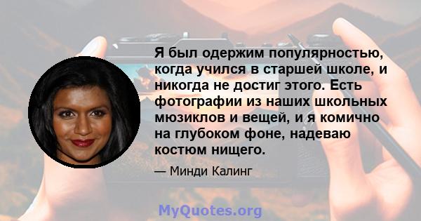 Я был одержим популярностью, когда учился в старшей школе, и никогда не достиг этого. Есть фотографии из наших школьных мюзиклов и вещей, и я комично на глубоком фоне, надеваю костюм нищего.