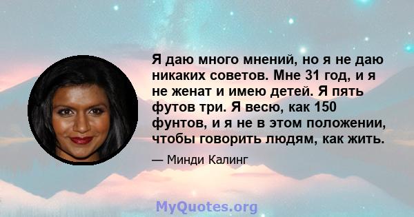 Я даю много мнений, но я не даю никаких советов. Мне 31 год, и я не женат и имею детей. Я пять футов три. Я весю, как 150 фунтов, и я не в этом положении, чтобы говорить людям, как жить.