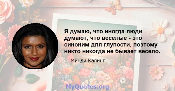 Я думаю, что иногда люди думают, что веселые - это синоним для глупости, поэтому никто никогда не бывает весело.