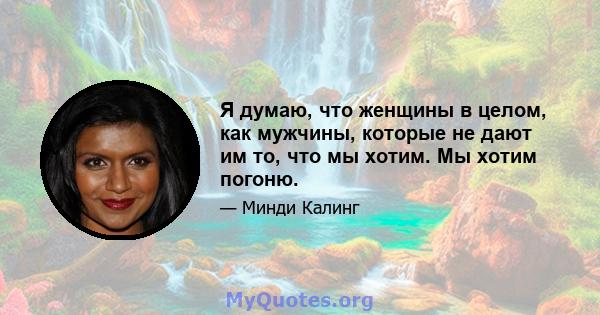 Я думаю, что женщины в целом, как мужчины, которые не дают им то, что мы хотим. Мы хотим погоню.