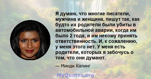 Я думаю, что многие писатели, мужчина и женщина, пишут так, как будто их родители были убиты в автомобильной аварии, когда им было 2 года, и им некому принять ответственность. И, к сожалению, у меня этого нет. У меня