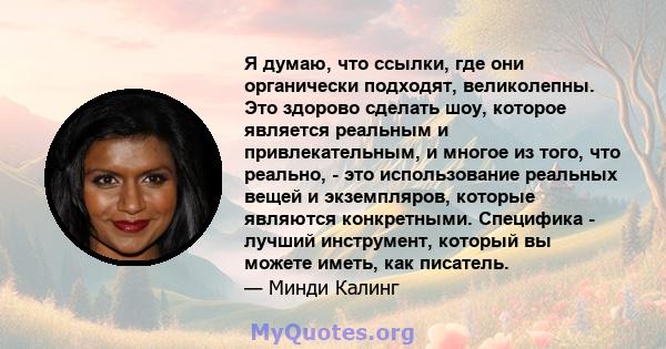 Я думаю, что ссылки, где они органически подходят, великолепны. Это здорово сделать шоу, которое является реальным и привлекательным, и многое из того, что реально, - это использование реальных вещей и экземпляров,