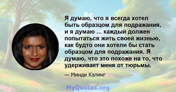 Я думаю, что я всегда хотел быть образцом для подражания, и я думаю ... каждый должен попытаться жить своей жизнью, как будто они хотели бы стать образцом для подражания. Я думаю, что это похоже на то, что удерживает