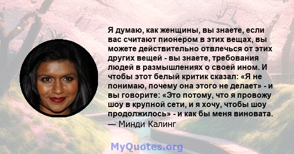 Я думаю, как женщины, вы знаете, если вас считают пионером в этих вещах, вы можете действительно отвлечься от этих других вещей - вы знаете, требования людей в размышлениях о своей ином. И чтобы этот белый критик