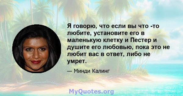 Я говорю, что если вы что -то любите, установите его в маленькую клетку и Пестер и душите его любовью, пока это не любит вас в ответ, либо не умрет.