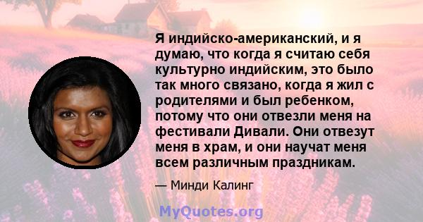 Я индийско-американский, и я думаю, что когда я считаю себя культурно индийским, это было так много связано, когда я жил с родителями и был ребенком, потому что они отвезли меня на фестивали Дивали. Они отвезут меня в