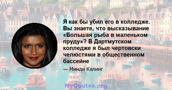 Я как бы убил его в колледже. Вы знаете, что высказывание «Большая рыба в маленьком пруду»? В Дартмутском колледже я был чертовски челюстями в общественном бассейне