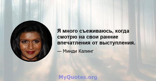 Я много съеживаюсь, когда смотрю на свои ранние впечатления от выступления.