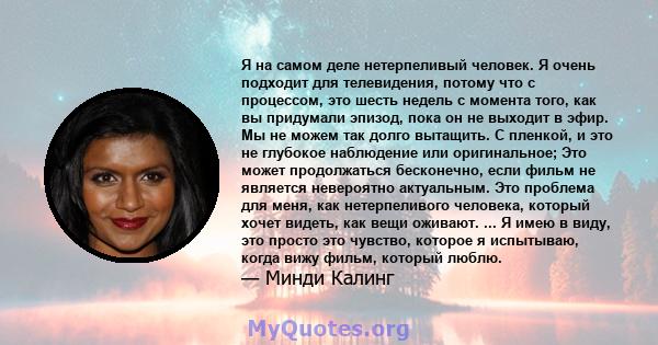 Я на самом деле нетерпеливый человек. Я очень подходит для телевидения, потому что с процессом, это шесть недель с момента того, как вы придумали эпизод, пока он не выходит в эфир. Мы не можем так долго вытащить. С