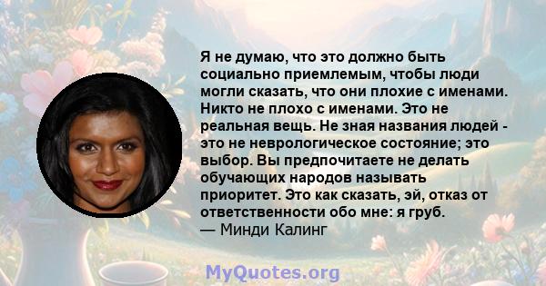 Я не думаю, что это должно быть социально приемлемым, чтобы люди могли сказать, что они плохие с именами. Никто не плохо с именами. Это не реальная вещь. Не зная названия людей - это не неврологическое состояние; это