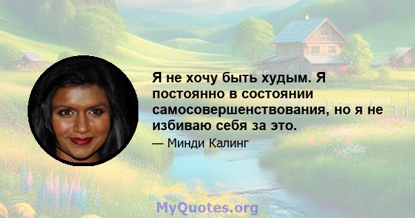 Я не хочу быть худым. Я постоянно в состоянии самосовершенствования, но я не избиваю себя за это.