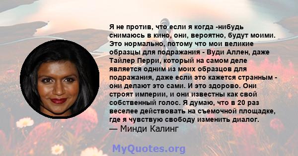 Я не против, что если я когда -нибудь снимаюсь в кино, они, вероятно, будут моими. Это нормально, потому что мои великие образцы для подражания - Вуди Аллен, даже Тайлер Перри, который на самом деле является одним из